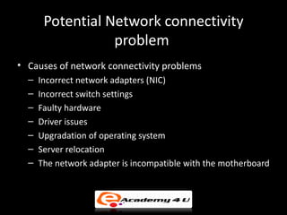 Potential Network connectivity
                  problem
• Causes of network connectivity problems
  –   Incorrect network adapters (NIC)
  –   Incorrect switch settings
  –   Faulty hardware
  –   Driver issues
  –   Upgradation of operating system
  –   Server relocation
  –   The network adapter is incompatible with the motherboard
 