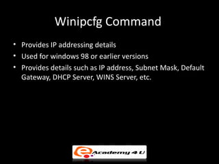 Winipcfg Command
• Provides IP addressing details
• Used for windows 98 or earlier versions
• Provides details such as IP address, Subnet Mask, Default
  Gateway, DHCP Server, WINS Server, etc.
 