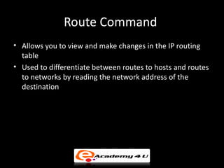 Route Command
• Allows you to view and make changes in the IP routing
  table
• Used to differentiate between routes to hosts and routes
  to networks by reading the network address of the
  destination
 