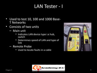 LAN Tester - I

• Used to test 10, 100 and 1000 Base-
  T Networks
• Consists of two units
     – Main unit
            • Indicates LAN device type i.e hub,
              switch
            • Determines speed of LAN and type of
              link
     – Remote Probe
            • Used to locate faults in a cable




Chapter 4                                           5
 