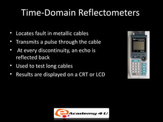 Time-Domain Reflectometers
• Locates fault in metallic cables
• Transmits a pulse through the cable
• At every discontinuity, an echo is
  reflected back
• Used to test long cables
• Results are displayed on a CRT or LCD
 