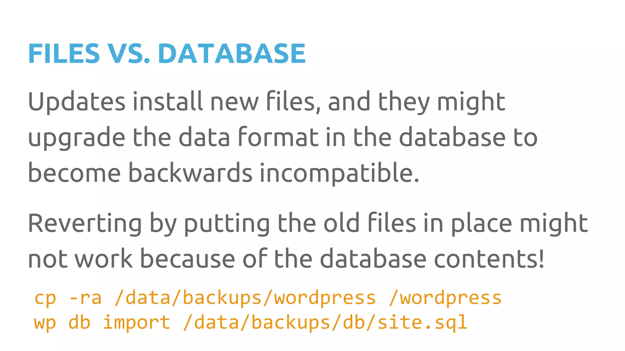 FILES VS. DATABASE Updates install new files, and they might upgrade the data format in the database to become backwards incompatible. Reverting by putting the old files in place might not work because of the database contents! cp -ra /data/backups/wordpress /wordpress wp db import /data/backups/db/site.sql 
