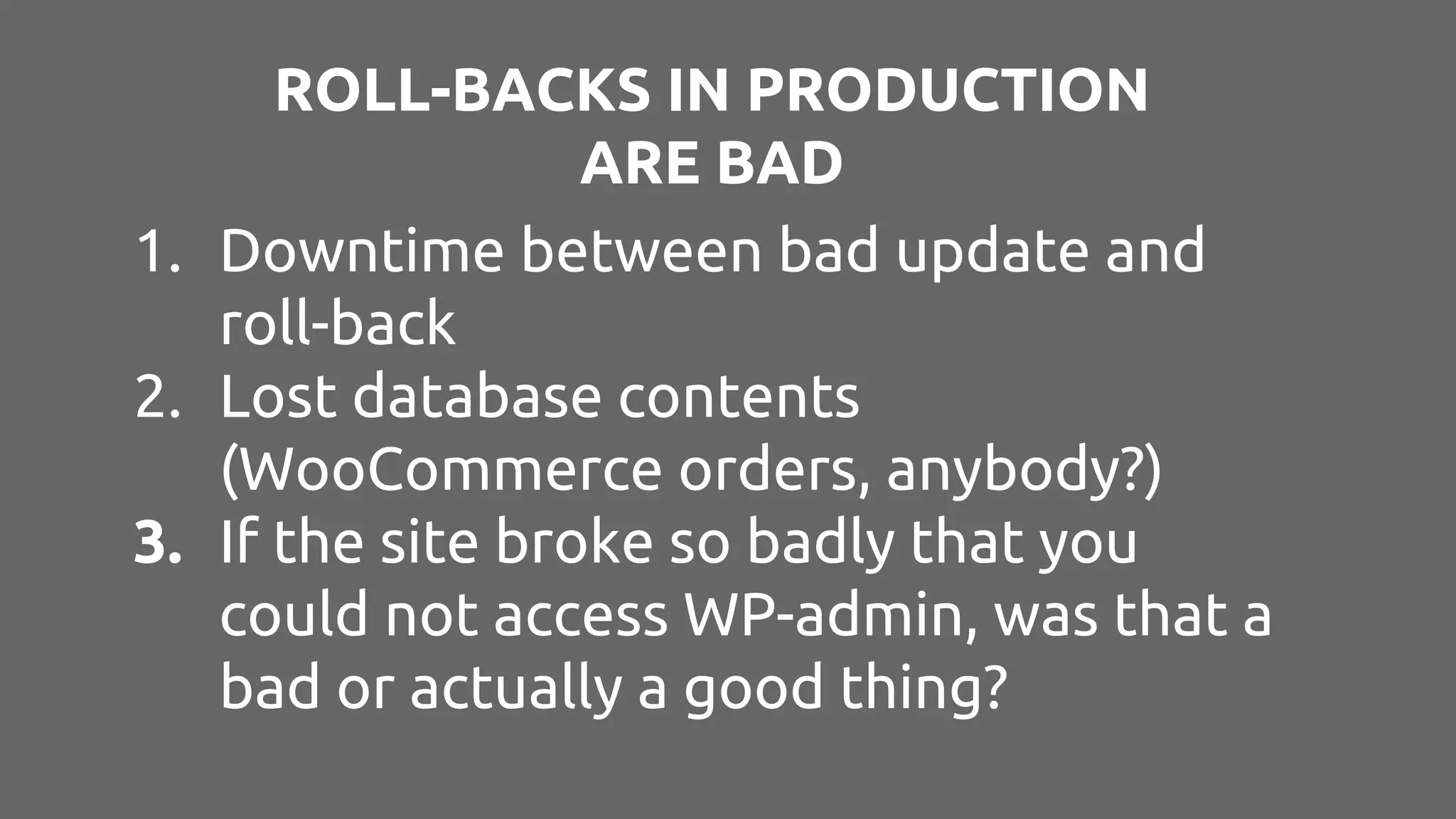 ROLL-BACKS IN PRODUCTION ARE BAD 1. Downtime between bad update and roll-back 2. Lost database contents (WooCommerce orders, anybody?) 3. If the site broke so badly that you could not access WP-admin, was that a bad or actually a good thing? 