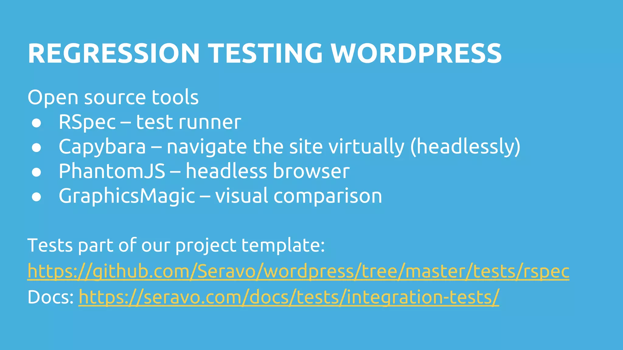 REGRESSION TESTING WORDPRESS Open source tools ● RSpec – test runner ● Capybara – navigate the site virtually (headlessly) ● PhantomJS – headless browser ● GraphicsMagic – visual comparison Tests part of our project template: https://github.com/Seravo/wordpress/tree/master/tests/rspec Docs: https://seravo.com/docs/tests/integration-tests/ 