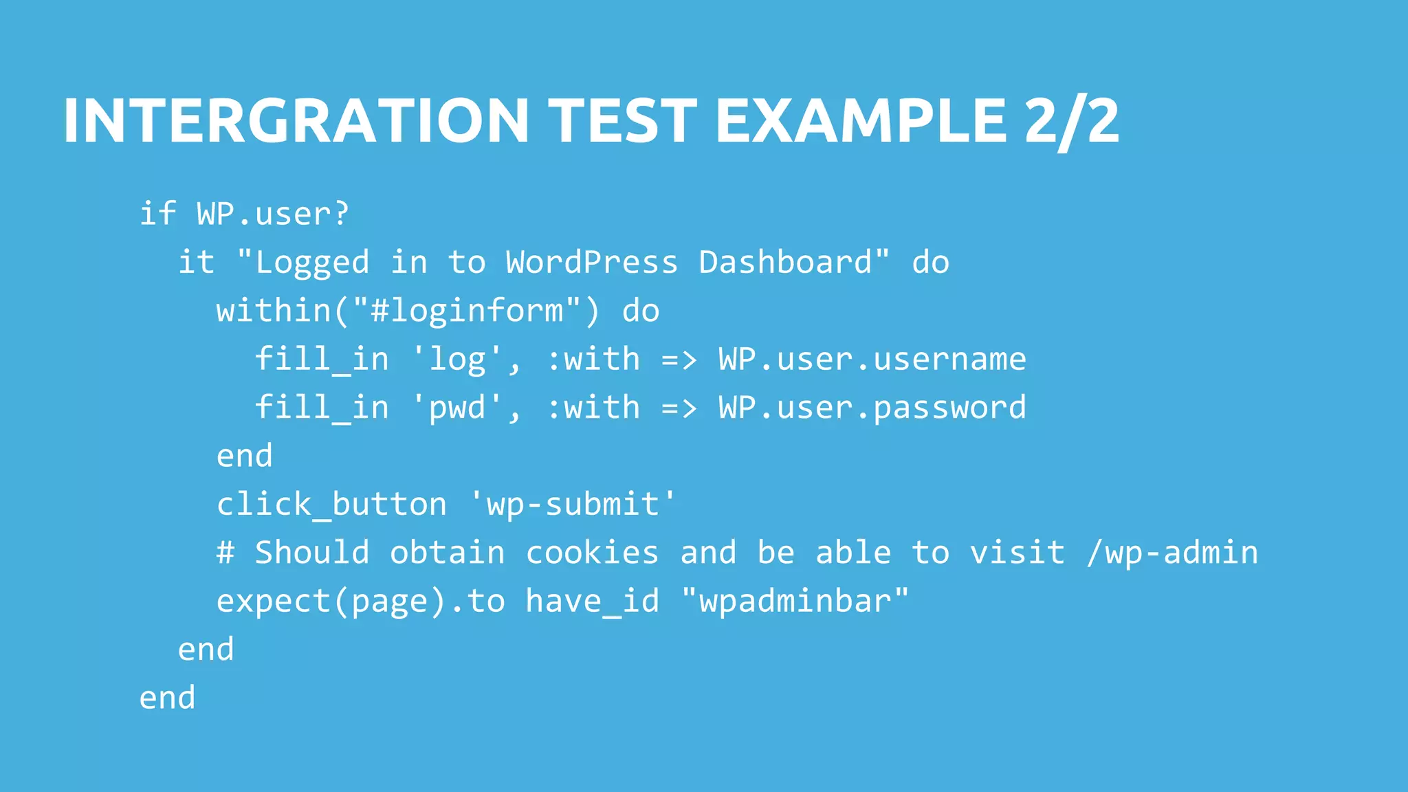 INTERGRATION TEST EXAMPLE 2/2 if WP.user? it "Logged in to WordPress Dashboard" do within("#loginform") do fill_in 'log', :with => WP.user.username fill_in 'pwd', :with => WP.user.password end click_button 'wp-submit' # Should obtain cookies and be able to visit /wp-admin expect(page).to have_id "wpadminbar" end end 