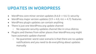 UPDATES IN WORDPRESS
● WordPress core minor version updates (4.6.0 -> 4.6.1): security
● WordPress major version updates (3.9 -> 4.0, 4.6 -> 4.7): features
● WordPress plugin updates can contain anything
● There is just one WordPress.org update channel
○ No separate security updates channel like in Linux distros
● Plugins and themes from other places than WordPress.org might
have automatic update channel
○ No guarantee: worst case scenario is that there are no update
notifications and you need to do everything about updates
manually
 