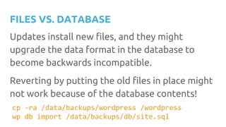 FILES VS. DATABASE
Updates install new files, and they might
upgrade the data format in the database to
become backwards incompatible.
Reverting by putting the old files in place might
not work because of the database contents!
cp -ra /data/backups/wordpress /wordpress
wp db import /data/backups/db/site.sql
 
