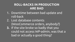 ROLL-BACKS IN PRODUCTION
ARE BAD
1. Downtime between bad update and
roll-back
2. Lost database contents
(WooCommerce orders, anybody?)
3. If the site broke so badly that you
could not access WP-admin, was that a
bad or actually a good thing?
 