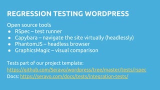 REGRESSION TESTING WORDPRESS
Open source tools
● RSpec – test runner
● Capybara – navigate the site virtually (headlessly)
● PhantomJS – headless browser
● GraphicsMagic – visual comparison
Tests part of our project template:
https://github.com/Seravo/wordpress/tree/master/tests/rspec
Docs: https://seravo.com/docs/tests/integration-tests/
 