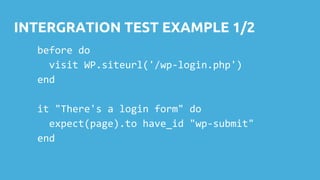 INTERGRATION TEST EXAMPLE 1/2
before do
visit WP.siteurl('/wp-login.php')
end
it "There's a login form" do
expect(page).to have_id "wp-submit"
end
 