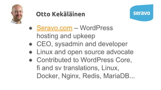 ● Seravo.com – WordPress
hosting and upkeep
● CEO, sysadmin and developer
● Linux and open source advocate
● Contributed to WordPress Core,
fi and sv translations, Linux,
Docker, Nginx, Redis, MariaDB...
Otto Kekäläinen
 