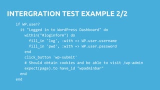 INTERGRATION TEST EXAMPLE 2/2
if WP.user?
it "Logged in to WordPress Dashboard" do
within("#loginform") do
fill_in 'log', :with => WP.user.username
fill_in 'pwd', :with => WP.user.password
end
click_button 'wp-submit'
# Should obtain cookies and be able to visit /wp-admin
expect(page).to have_id "wpadminbar"
end
end
 