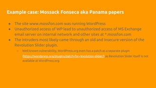 Example case: Mossack Fonseca aka Panama papers
● The site www.mossfon.com was running WordPress
● Unauthorized access of WP lead to unauthorized access of MS Exchange
email server on internal network and other sites at *.mossfon.com
● The intruders most likely came through an old and insecure version of the
Revolution Slider plugin.
○ Well known vulnerability, WordPress.org even has a patch as a separate plugin
(https://wordpress.org/plugins/patch-for-revolution-slider/) as Revolution Slider itself is not
available at WordPress.org.
 