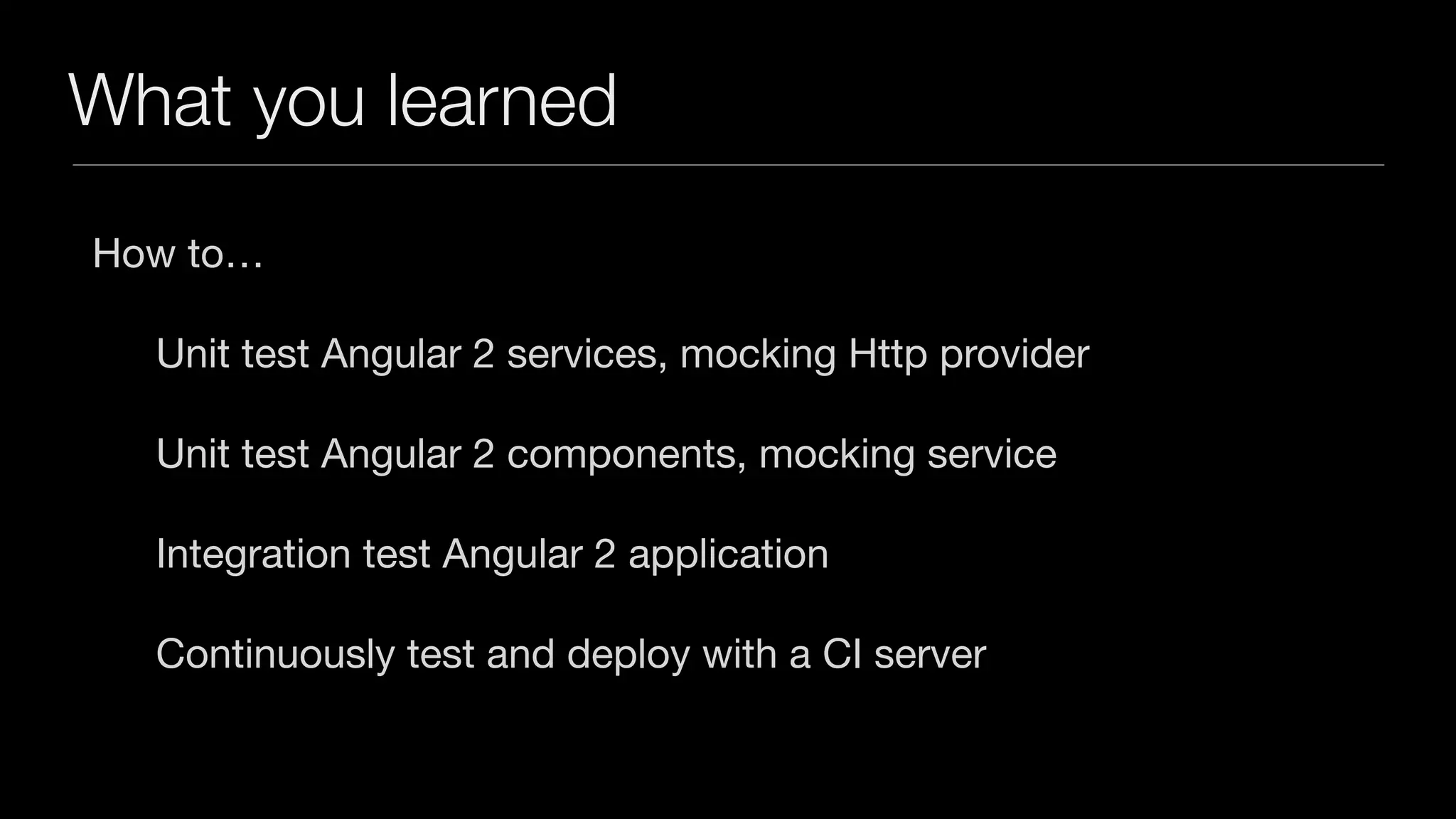 What you learned How to… Unit test Angular 2 services, mocking Http provider Unit test Angular 2 components, mocking service Integration test Angular 2 application Continuously test and deploy with a CI server 