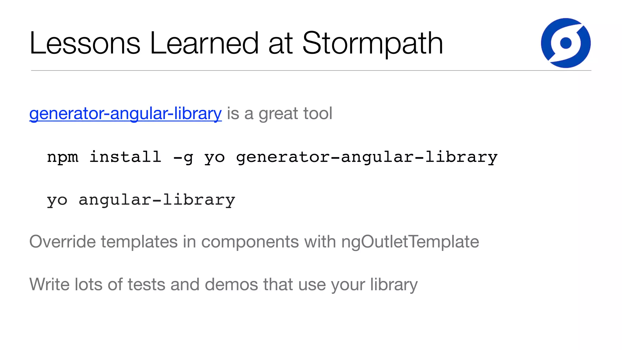 Lessons Learned at Stormpath generator-angular-library is a great tool npm install -g yo generator-angular-library yo angular-library Override templates in components with ngOutletTemplate Write lots of tests and demos that use your library 