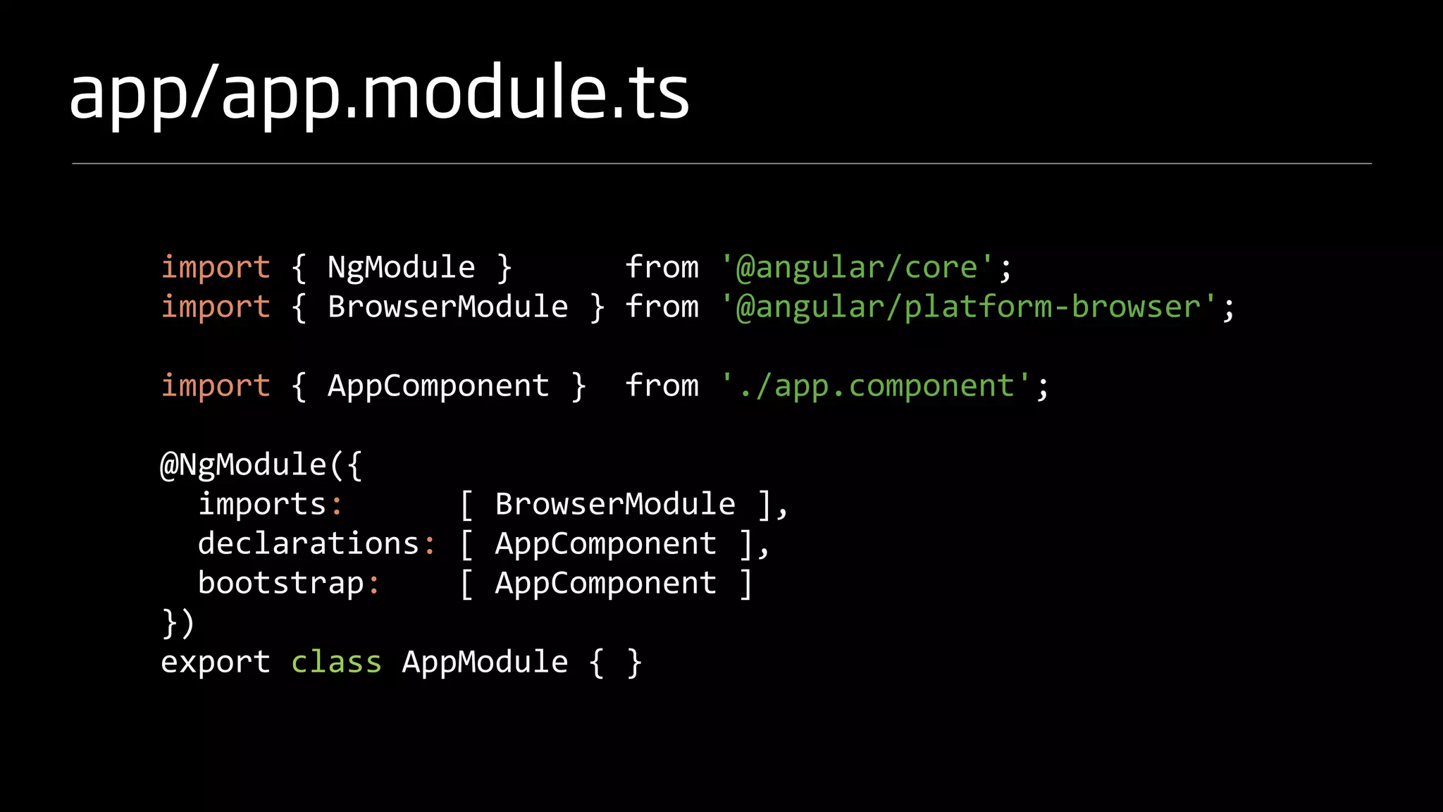 app/app.module.ts
import { NgModule } from '@angular/core';
import { BrowserModule } from '@angular/platform-browser';
import { AppComponent } from './app.component';
@NgModule({
imports: [ BrowserModule ],
declarations: [ AppComponent ],
bootstrap: [ AppComponent ]
})
export class AppModule { }
 