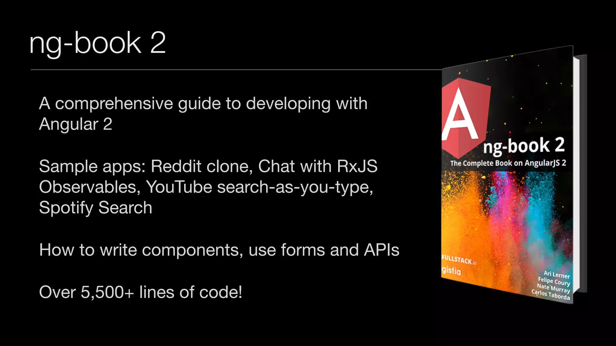 ng-book 2
A comprehensive guide to developing with
Angular 2

Sample apps: Reddit clone, Chat with RxJS
Observables, YouTube search-as-you-type,
Spotify Search

How to write components, use forms and APIs

Over 5,500+ lines of code!
 