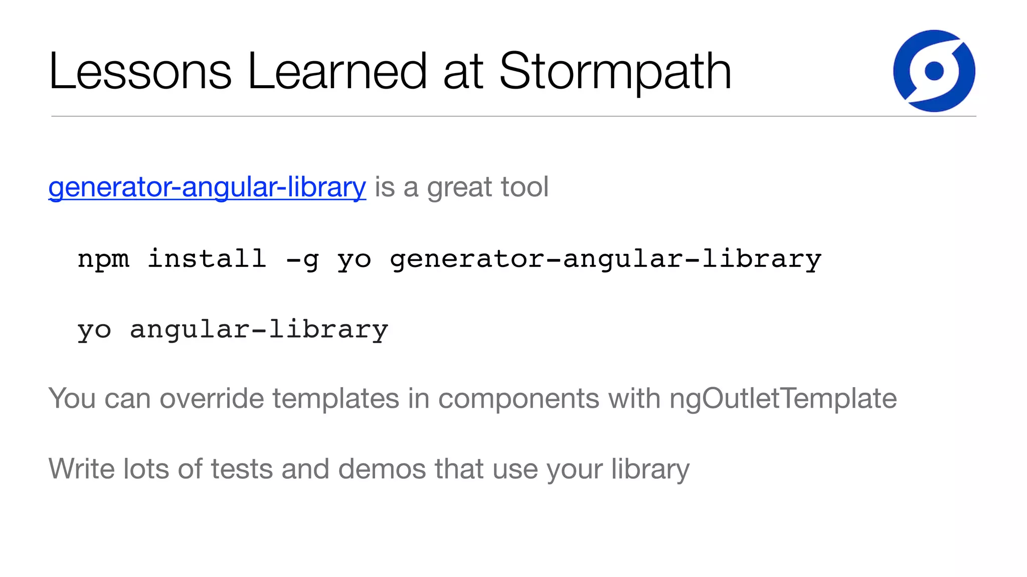 Lessons Learned at Stormpath
generator-angular-library is a great tool

npm install -g yo generator-angular-library
yo angular-library
You can override templates in components with ngOutletTemplate

Write lots of tests and demos that use your library
 