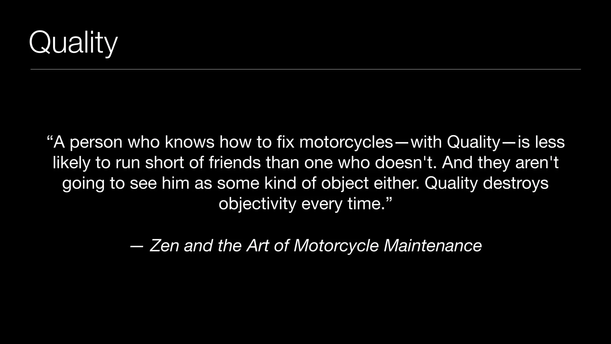 Quality
“A person who knows how to ﬁx motorcycles—with Quality—is less
likely to run short of friends than one who doesn't. And they aren't
going to see him as some kind of object either. Quality destroys
objectivity every time.”

— Zen and the Art of Motorcycle Maintenance
 