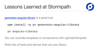 Lessons Learned at Stormpath
generator-angular-library is a great tool

npm install -g yo generator-angular-library
yo angular-library
You can override templates in components with ngOutletTemplate

Write lots of tests and demos that use your library
 