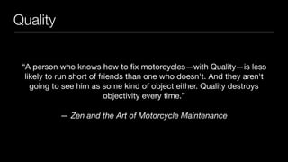Quality
“A person who knows how to ﬁx motorcycles—with Quality—is less
likely to run short of friends than one who doesn't. And they aren't
going to see him as some kind of object either. Quality destroys
objectivity every time.”

— Zen and the Art of Motorcycle Maintenance
 