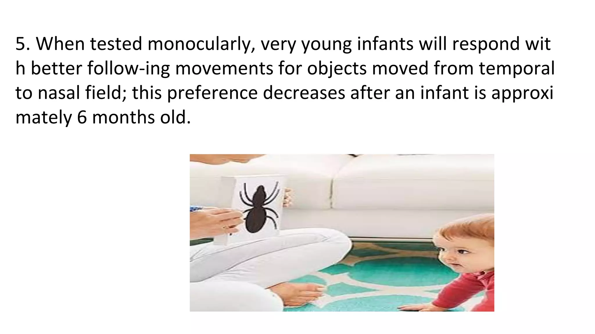 5. When tested monocularly, very young infants will respond wit
h better follow-ing movements for objects moved from temporal
to nasal field; this preference decreases after an infant is approxi
mately 6 months old.
 