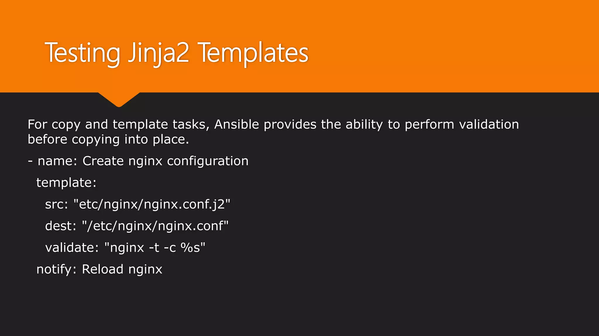 Testing Jinja2 Templates
For copy and template tasks, Ansible provides the ability to perform validation
before copying into place.
- name: Create nginx configuration
template:
src: "etc/nginx/nginx.conf.j2"
dest: "/etc/nginx/nginx.conf"
validate: "nginx -t -c %s"
notify: Reload nginx
 