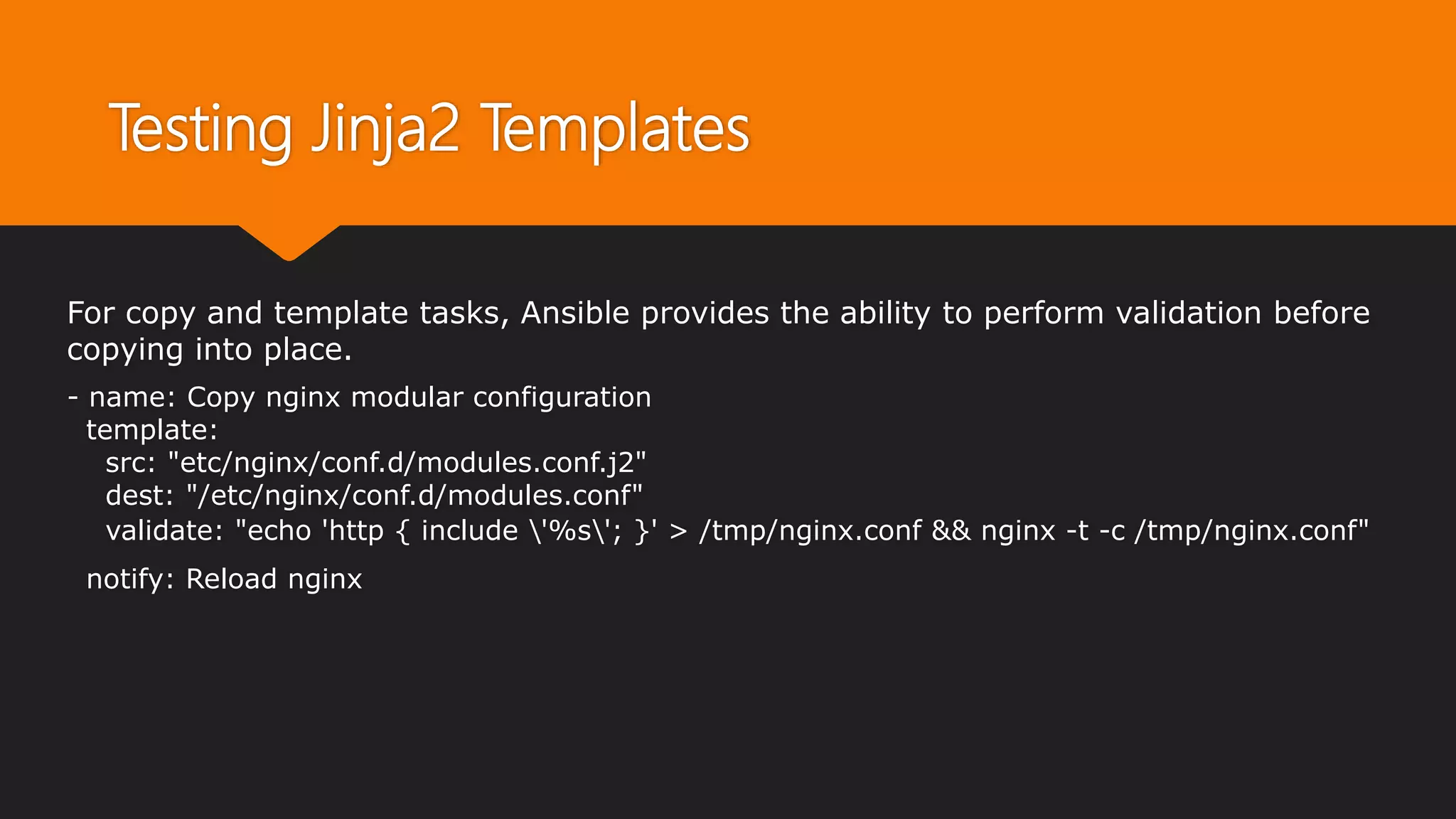 Testing Jinja2 Templates
For copy and template tasks, Ansible provides the ability to perform validation before
copying into place.
- name: Copy nginx modular configuration
template:
src: "etc/nginx/conf.d/modules.conf.j2"
dest: "/etc/nginx/conf.d/modules.conf"
validate: "echo 'http { include '%s'; }' > /tmp/nginx.conf && nginx -t -c /tmp/nginx.conf"
notify: Reload nginx
 