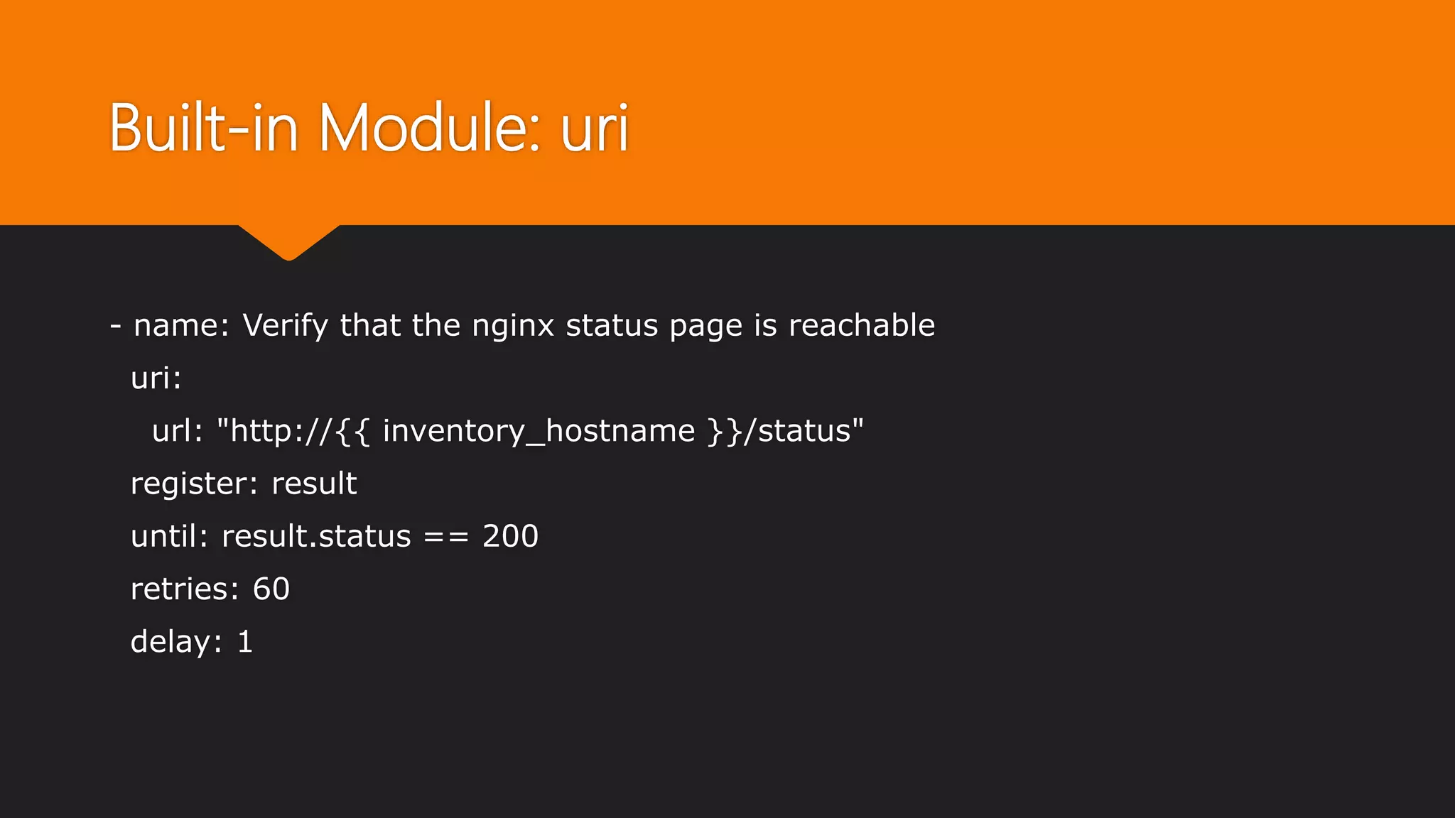 Built-in Module: uri
- name: Verify that the nginx status page is reachable
uri:
url: "http://{{ inventory_hostname }}/status"
register: result
until: result.status == 200
retries: 60
delay: 1
 