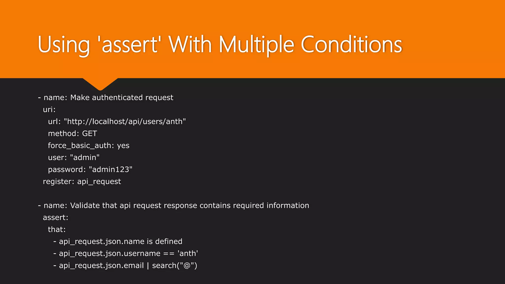 Using 'assert' With Multiple Conditions
- name: Make authenticated request
uri:
url: "http://localhost/api/users/anth"
method: GET
force_basic_auth: yes
user: "admin"
password: "admin123"
register: api_request
- name: Validate that api request response contains required information
assert:
that:
- api_request.json.name is defined
- api_request.json.username == 'anth'
- api_request.json.email | search("@")
 