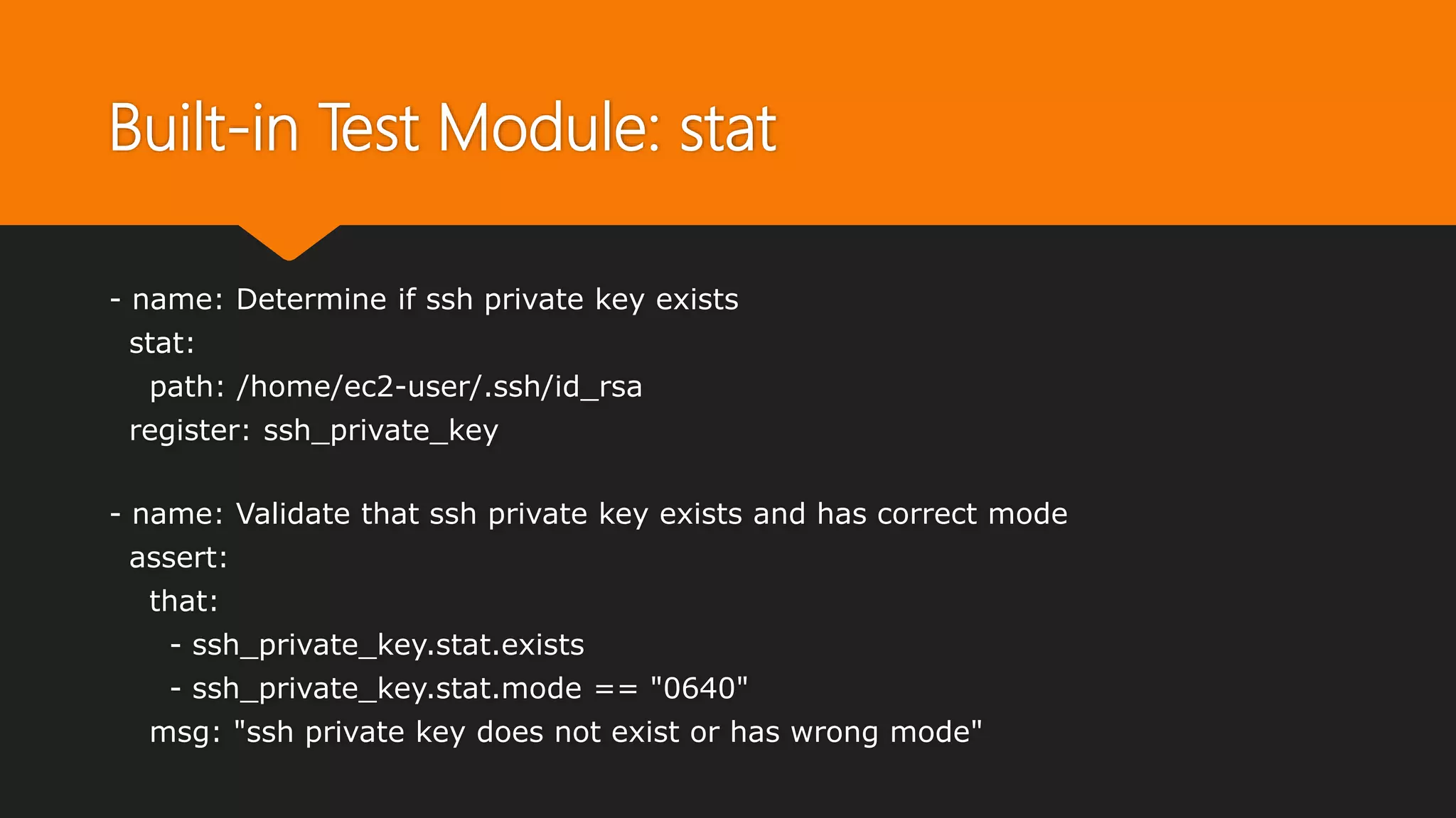 Built-in Test Module: stat
- name: Determine if ssh private key exists
stat:
path: /home/ec2-user/.ssh/id_rsa
register: ssh_private_key
- name: Validate that ssh private key exists and has correct mode
assert:
that:
- ssh_private_key.stat.exists
- ssh_private_key.stat.mode == "0640"
msg: "ssh private key does not exist or has wrong mode"
 