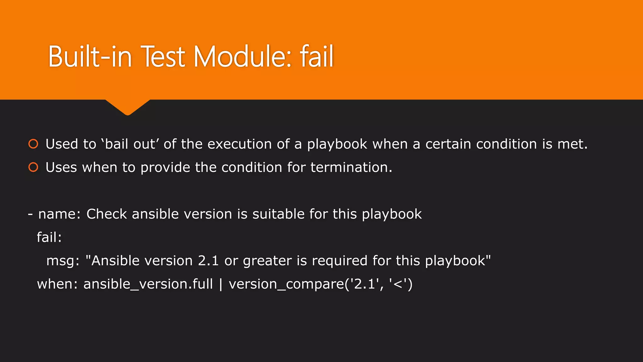 Built-in Test Module: fail
 Used to ‘bail out’ of the execution of a playbook when a certain condition is met.
 Uses when to provide the condition for termination.
- name: Check ansible version is suitable for this playbook
fail:
msg: "Ansible version 2.1 or greater is required for this playbook"
when: ansible_version.full | version_compare('2.1', '<')
 