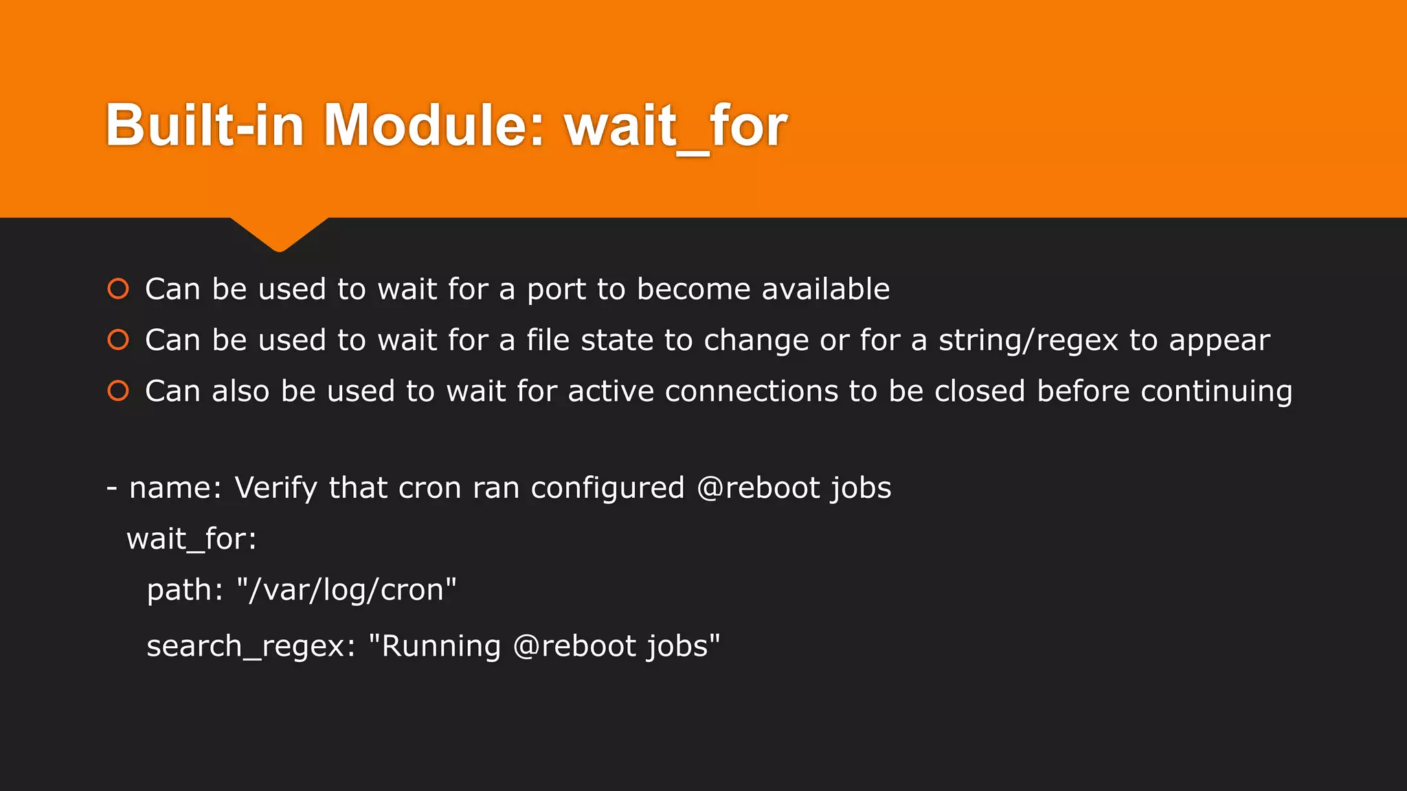 Built-in Module: wait_for
 Can be used to wait for a port to become available
 Can be used to wait for a file state to change or for a string/regex to appear
 Can also be used to wait for active connections to be closed before continuing
- name: Verify that cron ran configured @reboot jobs
wait_for:
path: "/var/log/cron"
search_regex: "Running @reboot jobs"
 