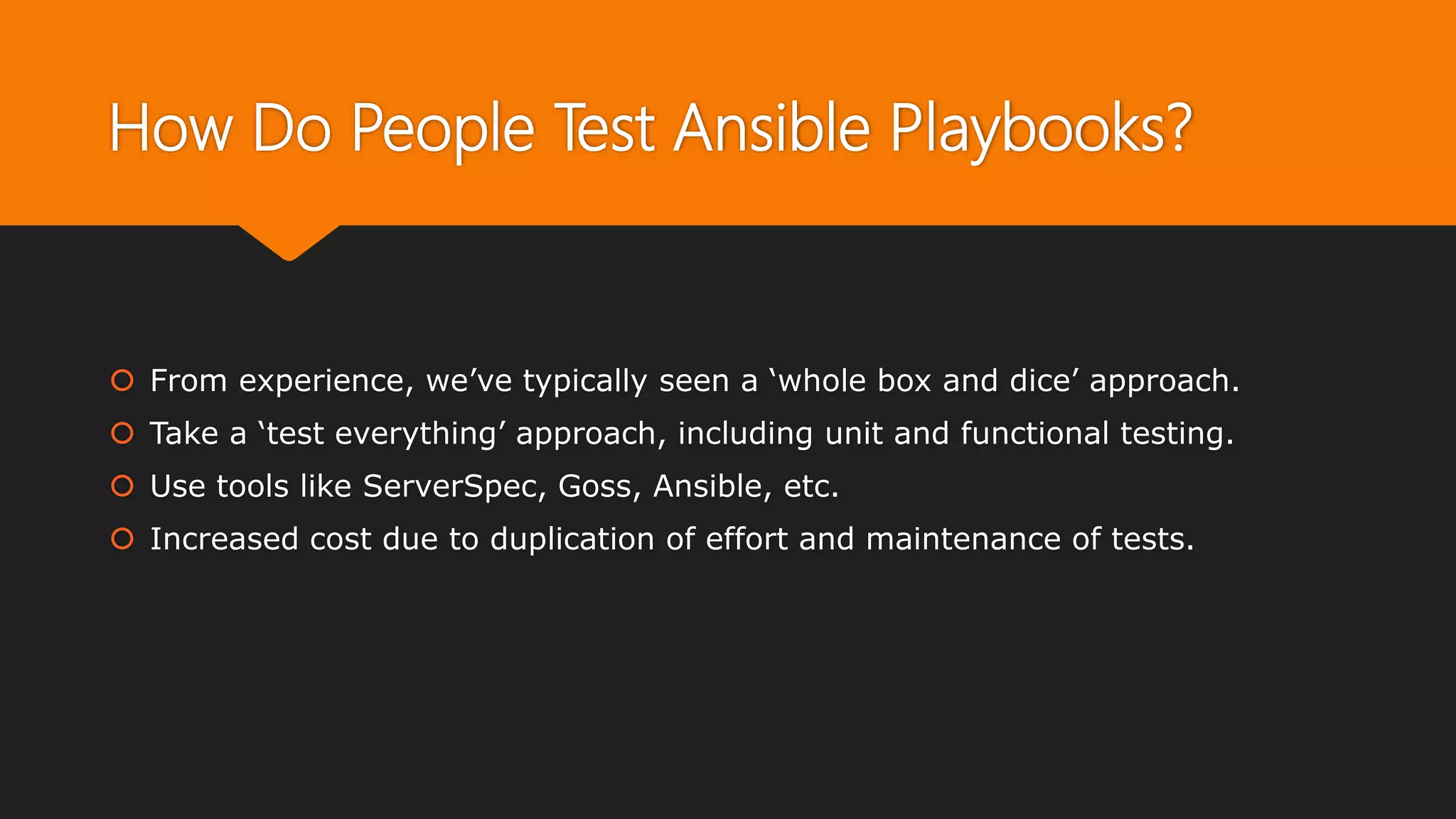 How Do People Test Ansible Playbooks?
 From experience, we’ve typically seen a ‘whole box and dice’ approach.
 Take a ‘test everything’ approach, including unit and functional testing.
 Use tools like ServerSpec, Goss, Ansible, etc.
 Increased cost due to duplication of effort and maintenance of tests.
 