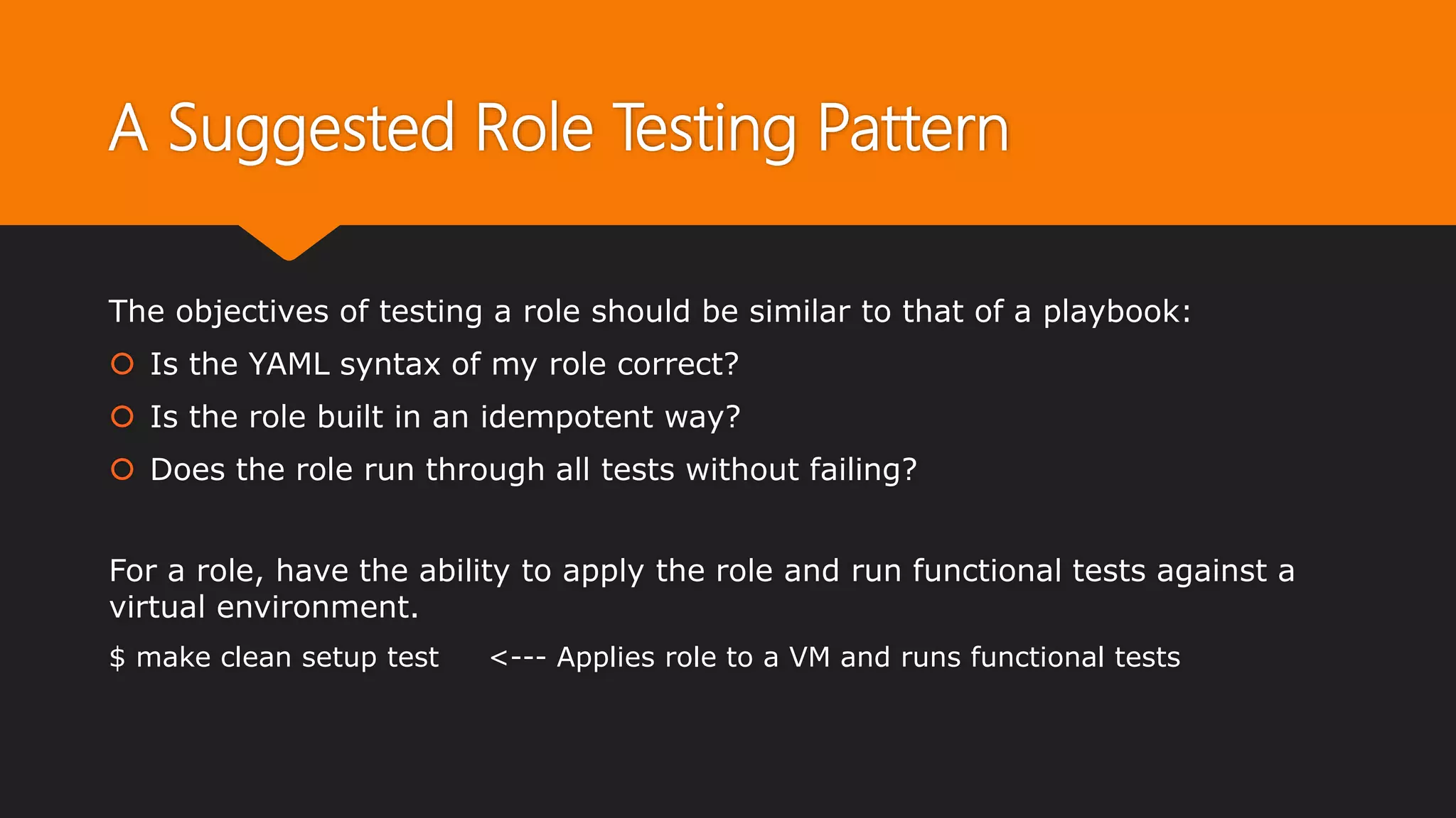 A Suggested Role Testing Pattern
The objectives of testing a role should be similar to that of a playbook:
 Is the YAML syntax of my role correct?
 Is the role built in an idempotent way?
 Does the role run through all tests without failing?
For a role, have the ability to apply the role and run functional tests against a
virtual environment.
$ make clean setup test <--- Applies role to a VM and runs functional tests
 