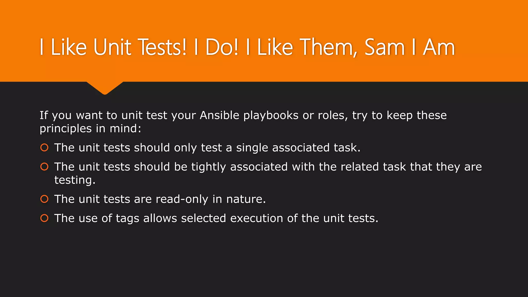 I Like Unit Tests! I Do! I Like Them, Sam I Am
If you want to unit test your Ansible playbooks or roles, try to keep these
principles in mind:
 The unit tests should only test a single associated task.
 The unit tests should be tightly associated with the related task that they are
testing.
 The unit tests are read-only in nature.
 The use of tags allows selected execution of the unit tests.
 