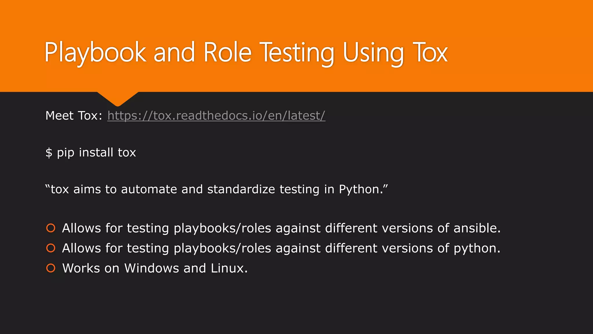 Playbook and Role Testing Using Tox
Meet Tox: https://tox.readthedocs.io/en/latest/
$ pip install tox
“tox aims to automate and standardize testing in Python.”
 Allows for testing playbooks/roles against different versions of ansible.
 Allows for testing playbooks/roles against different versions of python.
 Works on Windows and Linux.
 