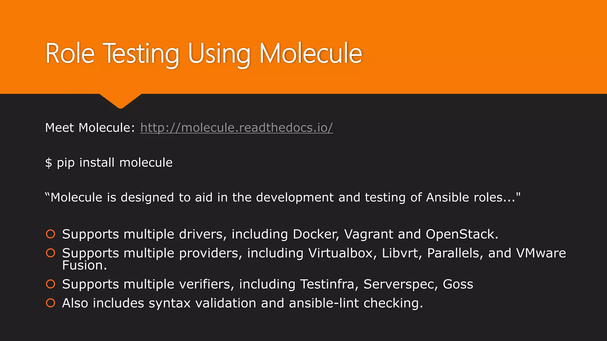 Role Testing Using Molecule
Meet Molecule: http://molecule.readthedocs.io/
$ pip install molecule
“Molecule is designed to aid in the development and testing of Ansible roles..."
 Supports multiple drivers, including Docker, Vagrant and OpenStack.
 Supports multiple providers, including Virtualbox, Libvrt, Parallels, and VMware
Fusion.
 Supports multiple verifiers, including Testinfra, Serverspec, Goss
 Also includes syntax validation and ansible-lint checking.
 