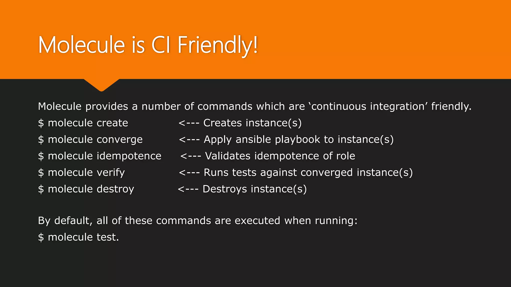 Molecule is CI Friendly!
Molecule provides a number of commands which are ‘continuous integration’ friendly.
$ molecule create <--- Creates instance(s)
$ molecule converge <--- Apply ansible playbook to instance(s)
$ molecule idempotence <--- Validates idempotence of role
$ molecule verify <--- Runs tests against converged instance(s)
$ molecule destroy <--- Destroys instance(s)
By default, all of these commands are executed when running:
$ molecule test.
 