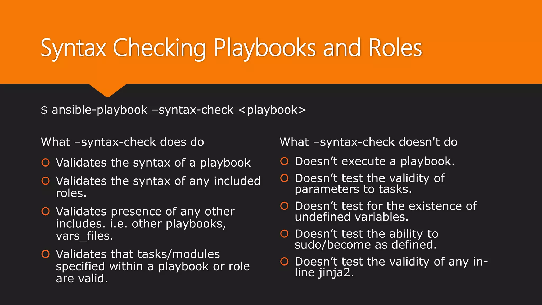 Syntax Checking Playbooks and Roles
What –syntax-check does do
 Validates the syntax of a playbook
 Validates the syntax of any included
roles.
 Validates presence of any other
includes. i.e. other playbooks,
vars_files.
 Validates that tasks/modules
specified within a playbook or role
are valid.
What –syntax-check doesn't do
 Doesn’t execute a playbook.
 Doesn’t test the validity of
parameters to tasks.
 Doesn’t test for the existence of
undefined variables.
 Doesn’t test the ability to
sudo/become as defined.
 Doesn’t test the validity of any in-
line jinja2.
$ ansible-playbook –syntax-check <playbook>
 