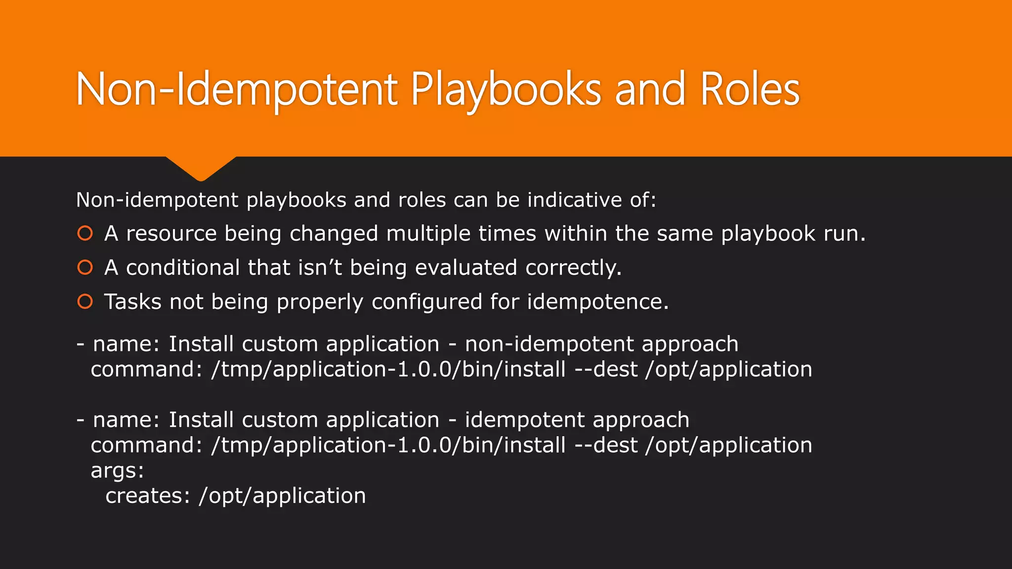 Non-Idempotent Playbooks and Roles
Non-idempotent playbooks and roles can be indicative of:
 A resource being changed multiple times within the same playbook run.
 A conditional that isn’t being evaluated correctly.
 Tasks not being properly configured for idempotence.
- name: Install custom application - non-idempotent approach
command: /tmp/application-1.0.0/bin/install --dest /opt/application
- name: Install custom application - idempotent approach
command: /tmp/application-1.0.0/bin/install --dest /opt/application
args:
creates: /opt/application
 