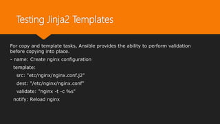Testing Jinja2 Templates
For copy and template tasks, Ansible provides the ability to perform validation
before copying into place.
- name: Create nginx configuration
template:
src: "etc/nginx/nginx.conf.j2"
dest: "/etc/nginx/nginx.conf"
validate: "nginx -t -c %s"
notify: Reload nginx
 