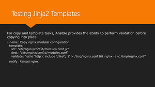 Testing Jinja2 Templates
For copy and template tasks, Ansible provides the ability to perform validation before
copying into place.
- name: Copy nginx modular configuration
template:
src: "etc/nginx/conf.d/modules.conf.j2"
dest: "/etc/nginx/conf.d/modules.conf"
validate: "echo 'http { include '%s'; }' > /tmp/nginx.conf && nginx -t -c /tmp/nginx.conf"
notify: Reload nginx
 