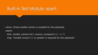 Built-in Test Module: assert
- name: Check ansible version is suitable for this playbook
assert:
that: ansible_version.full | version_compare('2.1', '>=')
msg: "Ansible version 2.1 or greater is required for this playbook"
 