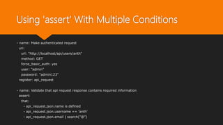 Using 'assert' With Multiple Conditions
- name: Make authenticated request
uri:
url: "http://localhost/api/users/anth"
method: GET
force_basic_auth: yes
user: "admin"
password: "admin123"
register: api_request
- name: Validate that api request response contains required information
assert:
that:
- api_request.json.name is defined
- api_request.json.username == 'anth'
- api_request.json.email | search("@")
 