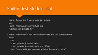 Built-in Test Module: stat
- name: Determine if ssh private key exists
stat:
path: /home/ec2-user/.ssh/id_rsa
register: ssh_private_key
- name: Validate that ssh private key exists and has correct mode
assert:
that:
- ssh_private_key.stat.exists
- ssh_private_key.stat.mode == "0640"
msg: "ssh private key does not exist or has wrong mode"
 