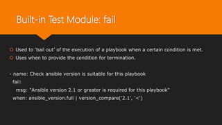 Built-in Test Module: fail
 Used to ‘bail out’ of the execution of a playbook when a certain condition is met.
 Uses when to provide the condition for termination.
- name: Check ansible version is suitable for this playbook
fail:
msg: "Ansible version 2.1 or greater is required for this playbook"
when: ansible_version.full | version_compare('2.1', '<')
 