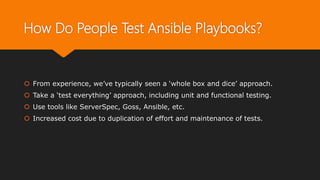 How Do People Test Ansible Playbooks?
 From experience, we’ve typically seen a ‘whole box and dice’ approach.
 Take a ‘test everything’ approach, including unit and functional testing.
 Use tools like ServerSpec, Goss, Ansible, etc.
 Increased cost due to duplication of effort and maintenance of tests.
 