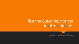 Test the outcome, not the
implementation.
Michael De Haan, Creator of Ansible
 
