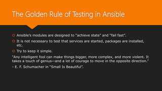 The Golden Rule of Testing in Ansible
 Ansible’s modules are designed to “achieve state” and “fail fast”.
 It is not necessary to test that services are started, packages are installed,
etc.
 Try to keep it simple.
“Any intelligent fool can make things bigger, more complex, and more violent. It
takes a touch of genius—and a lot of courage to move in the opposite direction.”
- E. F. Schumacher in “Small Is Beautiful”.
 
